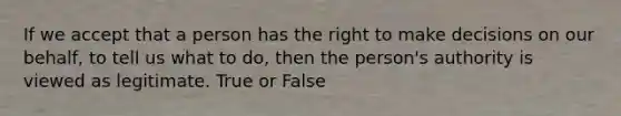 If we accept that a person has the right to make decisions on our behalf, to tell us what to do, then the person's authority is viewed as legitimate. True or False