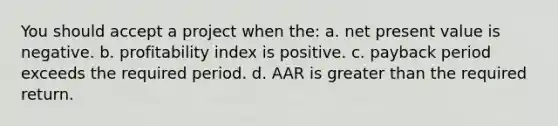 You should accept a project when the: a. net present value is negative. b. profitability index is positive. c. payback period exceeds the required period. d. AAR is greater than the required return.