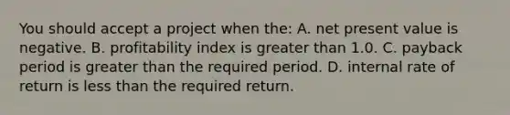 You should accept a project when the: A. net present value is negative. B. profitability index is greater than 1.0. C. payback period is greater than the required period. D. internal rate of return is less than the required return.