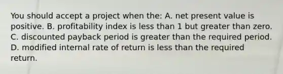 You should accept a project when the: A. net present value is positive. B. profitability index is less than 1 but greater than zero. C. discounted payback period is greater than the required period. D. modified internal rate of return is less than the required return.