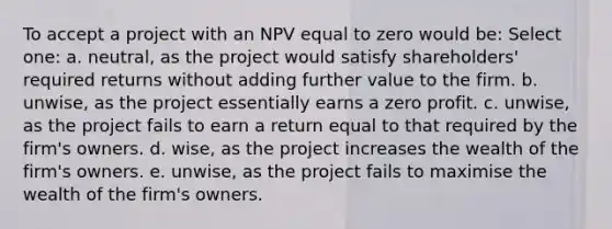 To accept a project with an NPV equal to zero would be: Select one: a. neutral, as the project would satisfy shareholders' required returns without adding further value to the firm. b. unwise, as the project essentially earns a zero profit. c. unwise, as the project fails to earn a return equal to that required by the firm's owners. d. wise, as the project increases the wealth of the firm's owners. e. unwise, as the project fails to maximise the wealth of the firm's owners.