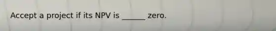 Accept a project if its NPV is ______ zero.