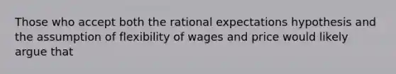 Those who accept both the rational expectations hypothesis and the assumption of flexibility of wages and price would likely argue that