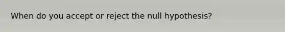 When do you accept or reject the null hypothesis?