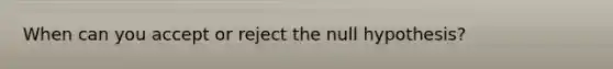 When can you accept or reject the null hypothesis?