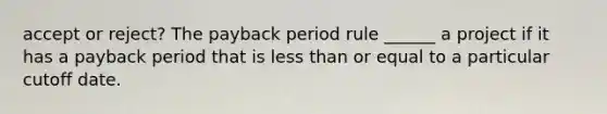 accept or reject? The payback period rule ______ a project if it has a payback period that is less than or equal to a particular cutoff date.