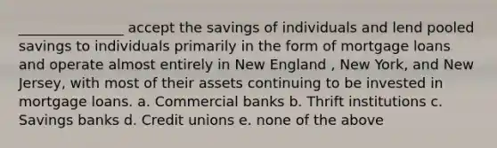 _______________ accept the savings of individuals and lend pooled savings to individuals primarily in the form of mortgage loans and operate almost entirely in New England , New York, and New Jersey, with most of their assets continuing to be invested in mortgage loans. a. Commercial banks b. Thrift institutions c. Savings banks d. Credit unions e. none of the above