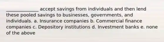 ______________ accept savings from individuals and then lend these pooled savings to businesses, governments, and individuals. a. Insurance companies b. Commercial finance companies c. Depository institutions d. Investment banks e. none of the above