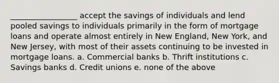 _________________ accept the savings of individuals and lend pooled savings to individuals primarily in the form of mortgage loans and operate almost entirely in New England, New York, and New Jersey, with most of their assets continuing to be invested in mortgage loans. a. Commercial banks b. Thrift institutions c. Savings banks d. Credit unions e. none of the above