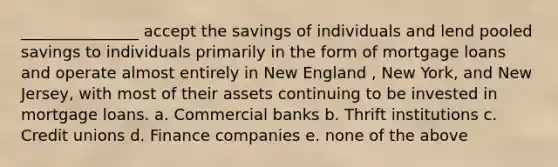 _______________ accept the savings of individuals and lend pooled savings to individuals primarily in the form of mortgage loans and operate almost entirely in New England , New York, and New Jersey, with most of their assets continuing to be invested in mortgage loans. a. Commercial banks b. Thrift institutions c. Credit unions d. Finance companies e. none of the above