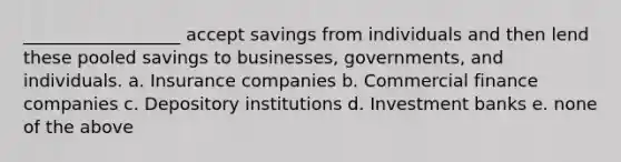 __________________ accept savings from individuals and then lend these pooled savings to businesses, governments, and individuals. a. Insurance companies b. Commercial finance companies c. Depository institutions d. Investment banks e. none of the above