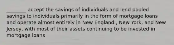 ________ accept the savings of individuals and lend pooled savings to individuals primarily in the form of mortgage loans and operate almost entirely in New England , New York, and New Jersey, with most of their assets continuing to be invested in mortgage loans