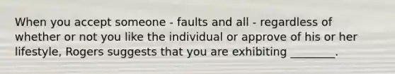 When you accept someone - faults and all - regardless of whether or not you like the individual or approve of his or her lifestyle, Rogers suggests that you are exhibiting ________.