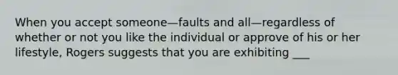 When you accept someone—faults and all—regardless of whether or not you like the individual or approve of his or her lifestyle, Rogers suggests that you are exhibiting ___