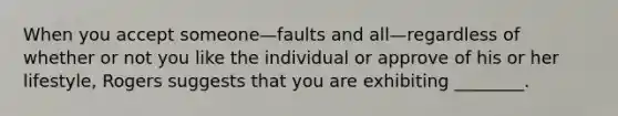 When you accept someone—faults and all—regardless of whether or not you like the individual or approve of his or her lifestyle, Rogers suggests that you are exhibiting ________.