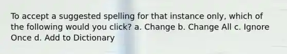 To accept a suggested spelling for that instance only, which of the following would you click? a. Change b. Change All c. Ignore Once d. Add to Dictionary