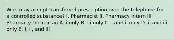 Who may accept transferred prescription over the telephone for a controlled substance? i. Pharmacist ii. Pharmacy Intern iii. Pharmacy Technician A. i only B. iii only C. i and ii only D. ii and iii only E. i, ii, and iii