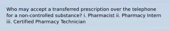 Who may accept a transferred prescription over the telephone for a non-controlled substance? i. Pharmacist ii. Pharmacy Intern iii. Certified Pharmacy Technician