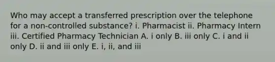 Who may accept a transferred prescription over the telephone for a non-controlled substance? i. Pharmacist ii. Pharmacy Intern iii. Certified Pharmacy Technician A. i only B. iii only C. i and ii only D. ii and iii only E. i, ii, and iii