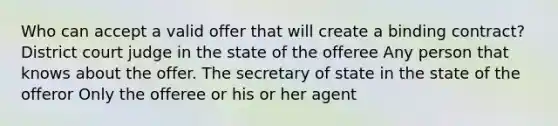 Who can accept a valid offer that will create a binding contract? District court judge in the state of the offeree Any person that knows about the offer. The secretary of state in the state of the offeror Only the offeree or his or her agent