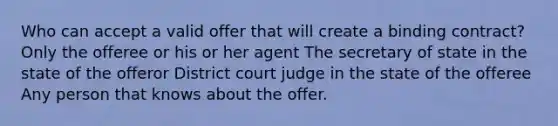 Who can accept a valid offer that will create a binding contract? Only the offeree or his or her agent The secretary of state in the state of the offeror District court judge in the state of the offeree Any person that knows about the offer.