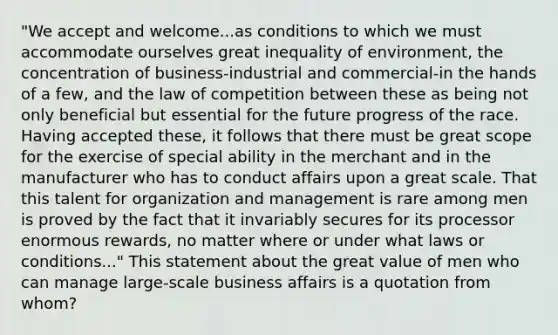 "We accept and welcome...as conditions to which we must accommodate ourselves great inequality of environment, the concentration of business-industrial and commercial-in the hands of a few, and the law of competition between these as being not only beneficial but essential for the future progress of the race. Having accepted these, it follows that there must be great scope for the exercise of special ability in the merchant and in the manufacturer who has to conduct affairs upon a great scale. That this talent for organization and management is rare among men is proved by the fact that it invariably secures for its processor enormous rewards, no matter where or under what laws or conditions..." This statement about the great value of men who can manage large-scale business affairs is a quotation from whom?