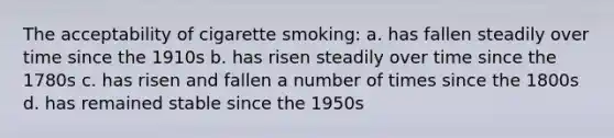 The acceptability of cigarette smoking: a. has fallen steadily over time since the 1910s b. has risen steadily over time since the 1780s c. has risen and fallen a number of times since the 1800s d. has remained stable since the 1950s