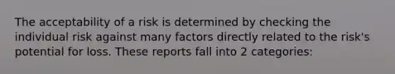 The acceptability of a risk is determined by checking the individual risk against many factors directly related to the risk's potential for loss. These reports fall into 2 categories: