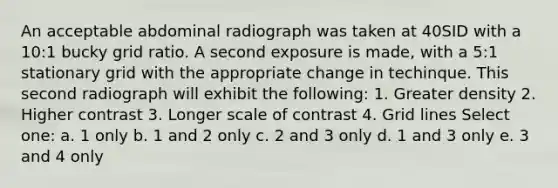 An acceptable abdominal radiograph was taken at 40SID with a 10:1 bucky grid ratio. A second exposure is made, with a 5:1 stationary grid with the appropriate change in techinque. This second radiograph will exhibit the following: 1. Greater density 2. Higher contrast 3. Longer scale of contrast 4. Grid lines Select one: a. 1 only b. 1 and 2 only c. 2 and 3 only d. 1 and 3 only e. 3 and 4 only