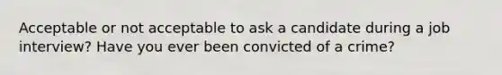 Acceptable or not acceptable to ask a candidate during a job interview? Have you ever been convicted of a crime?