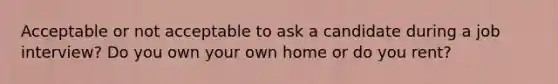 Acceptable or not acceptable to ask a candidate during a job interview? Do you own your own home or do you rent?