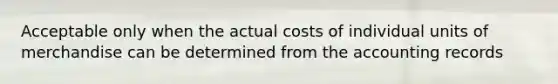 Acceptable only when the actual costs of individual units of merchandise can be determined from the accounting records