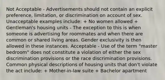 Not Acceptable - Advertisements should not contain an explicit preference, limitation, or discrimination on account of sex. Unacceptable examples include: + No women allowed + Gentleman's housing units - The exception to this is when someone is advertising for roommates and when there are common or shared living areas. Gender exclusivity is then allowed in these instances. Acceptable - Use of the term "master bedroom" does not constitute a violation of either the sex discrimination provisions or the race discrimination provisions. Common physical descriptions of housing units that don't violate the act include: + Mother-in-law suite + Bachelor apartment