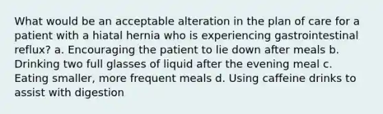 What would be an acceptable alteration in the plan of care for a patient with a hiatal hernia who is experiencing gastrointestinal reflux? a. Encouraging the patient to lie down after meals b. Drinking two full glasses of liquid after the evening meal c. Eating smaller, more frequent meals d. Using caffeine drinks to assist with digestion