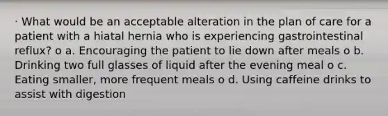 · What would be an acceptable alteration in the plan of care for a patient with a hiatal hernia who is experiencing gastrointestinal reflux? o a. Encouraging the patient to lie down after meals o b. Drinking two full glasses of liquid after the evening meal o c. Eating smaller, more frequent meals o d. Using caffeine drinks to assist with digestion