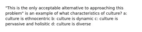 "This is the only acceptable alternative to approaching this problem" is an example of what characteristics of culture? a: culture is ethnocentric b: culture is dynamic c: culture is pervasive and holisitic d: culture is diverse