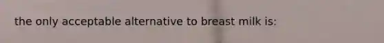 the only acceptable alternative to breast milk is: