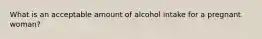 What is an acceptable amount of alcohol intake for a pregnant woman?