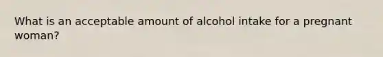 What is an acceptable amount of alcohol intake for a pregnant woman?