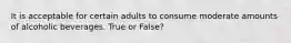 It is acceptable for certain adults to consume moderate amounts of alcoholic beverages. True or False?