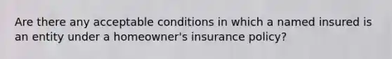 Are there any acceptable conditions in which a named insured is an entity under a homeowner's insurance policy?