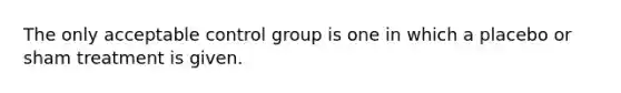 The only acceptable control group is one in which a placebo or sham treatment is given.