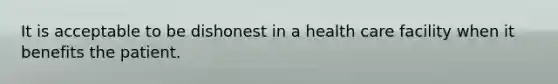 It is acceptable to be dishonest in a health care facility when it benefits the patient.