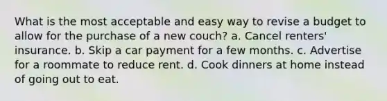 What is the most acceptable and easy way to revise a budget to allow for the purchase of a new couch? a. Cancel renters' insurance. b. Skip a car payment for a few months. c. Advertise for a roommate to reduce rent. d. Cook dinners at home instead of going out to eat.