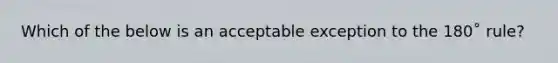 Which of the below is an acceptable exception to the 180˚ rule?