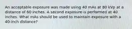 An acceptable exposure was made using 40 mAs at 80 kVp at a distance of 60 inches. A second exposure is performed at 40 inches. What mAs should be used to maintain exposure with a 40-inch distance?