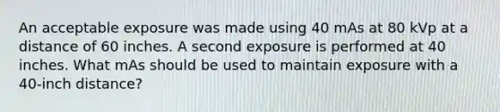 An acceptable exposure was made using 40 mAs at 80 kVp at a distance of 60 inches. A second exposure is performed at 40 inches. What mAs should be used to maintain exposure with a 40-inch distance?