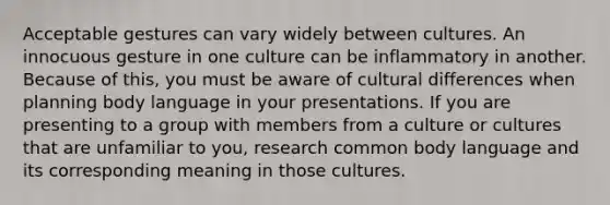 Acceptable gestures can vary widely between cultures. An innocuous gesture in one culture can be inflammatory in another. Because of this, you must be aware of cultural differences when planning body language in your presentations. If you are presenting to a group with members from a culture or cultures that are unfamiliar to you, research common body language and its corresponding meaning in those cultures.