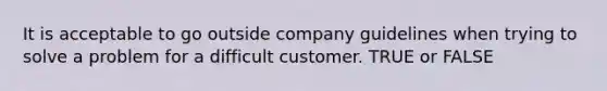 It is acceptable to go outside company guidelines when trying to solve a problem for a difficult customer. TRUE or FALSE