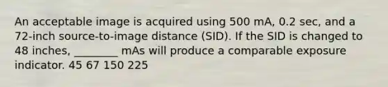 An acceptable image is acquired using 500 mA, 0.2 sec, and a 72-inch source-to-image distance (SID). If the SID is changed to 48 inches, ________ mAs will produce a comparable exposure indicator. 45 67 150 225